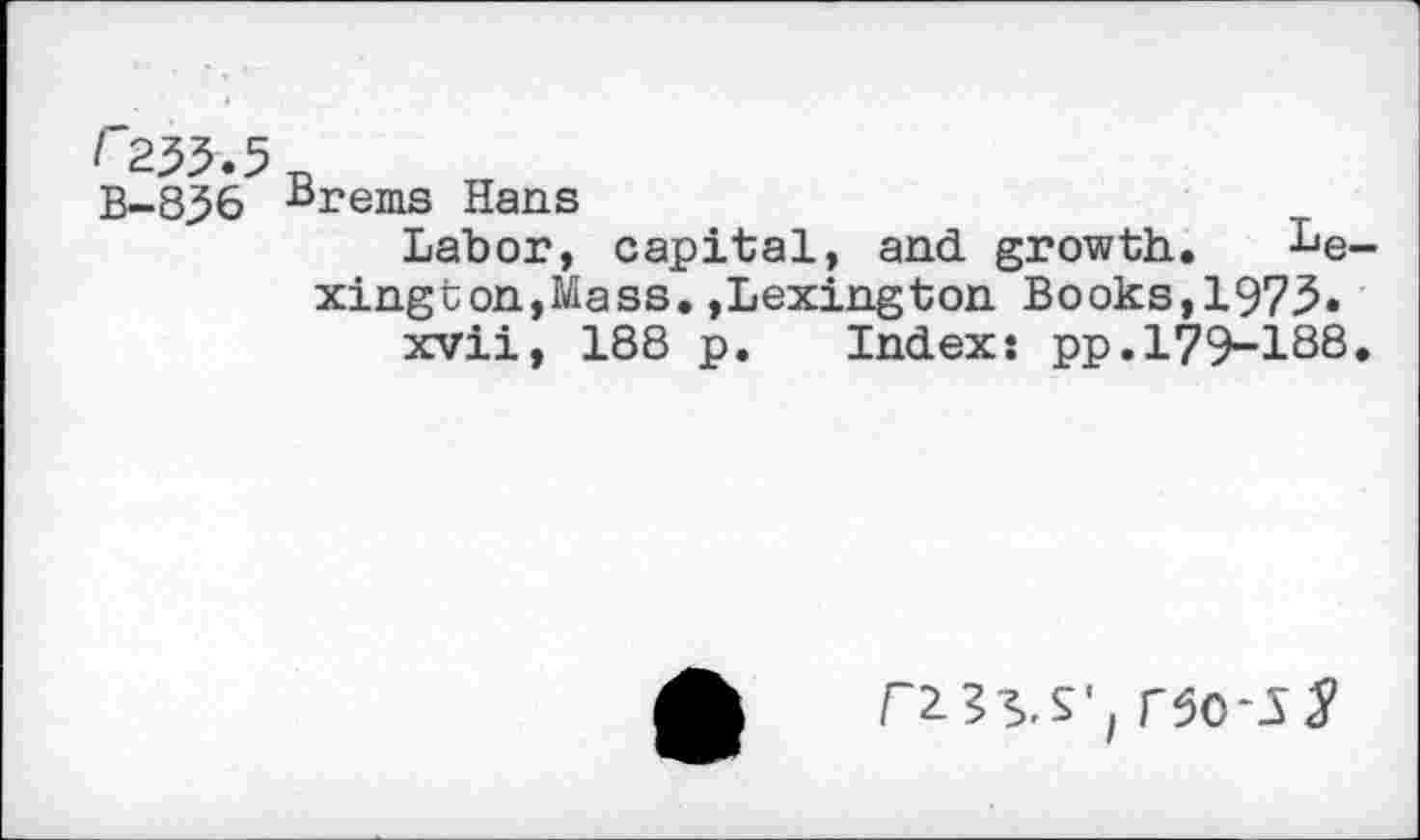 ﻿/*255.5 B-856
Brems Hans
Labor, capital, and growth. Lexington, Mass. »Lexington Books,1975.
xvii, 188 p. Index: pp.179-188.
rso-s^